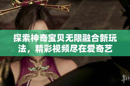 探索神奇宝贝无限融合新玩法，精彩视频尽在爱奇艺