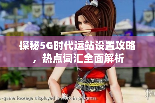 探秘5G时代运站设置攻略，热点词汇全面解析