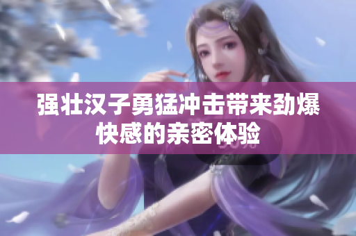 强壮汉子勇猛冲击带来劲爆快感的亲密体验