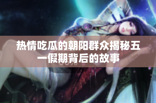 热情吃瓜的朝阳群众揭秘五一假期背后的故事