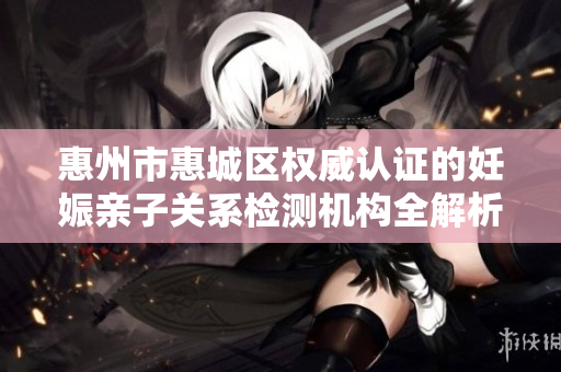 惠州市惠城区权威认证的妊娠亲子关系检测机构全解析