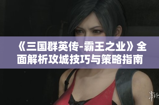 《三国群英传-霸王之业》全面解析攻城技巧与策略指南