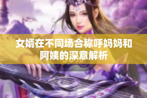 女婿在不同场合称呼妈妈和阿姨的深意解析