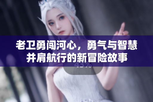 老卫勇闯河心，勇气与智慧并肩航行的新冒险故事