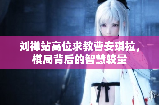 刘禅站高位求教曹安琪拉，棋局背后的智慧较量