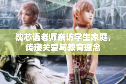 沈芯语老师亲访学生家庭，传递关爱与教育理念