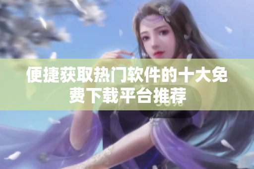 便捷获取热门软件的十大免费下载平台推荐