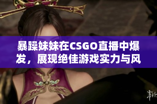 暴躁妹妹在CSGO直播中爆发，展现绝佳游戏实力与风采
