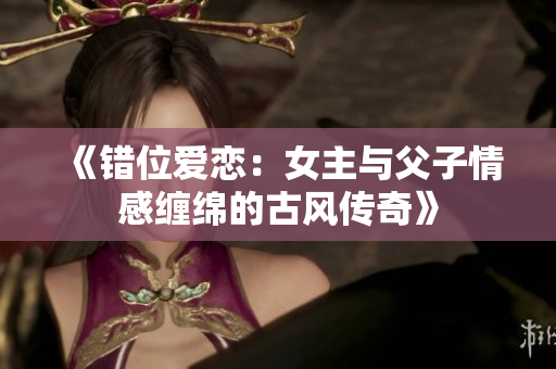 《错位爱恋：女主与父子情感缠绵的古风传奇》