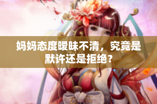 妈妈态度暧昧不清，究竟是默许还是拒绝？