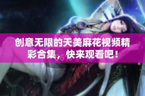 创意无限的天美麻花视频精彩合集，快来观看吧！