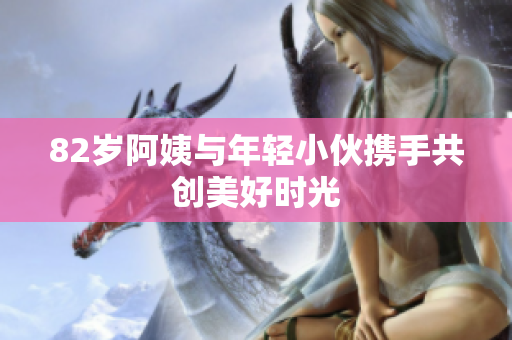 82岁阿姨与年轻小伙携手共创美好时光
