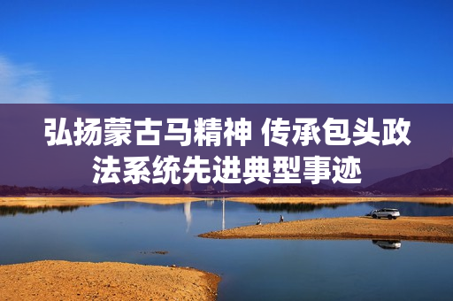弘扬蒙古马精神 传承包头政法系统先进典型事迹