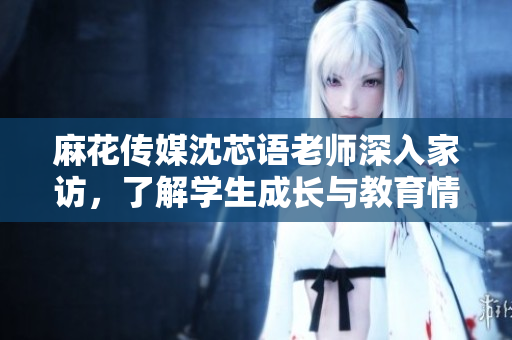 麻花传媒沈芯语老师深入家访，了解学生成长与教育情况