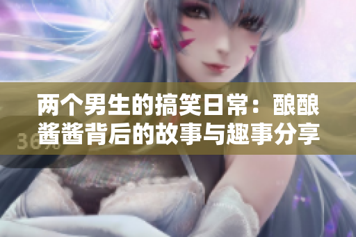 两个男生的搞笑日常：酿酿酱酱背后的故事与趣事分享