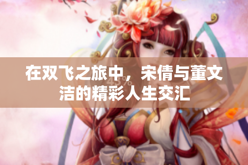 在双飞之旅中，宋倩与董文洁的精彩人生交汇