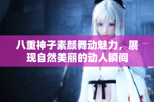八重神子素颜舞动魅力，展现自然美丽的动人瞬间