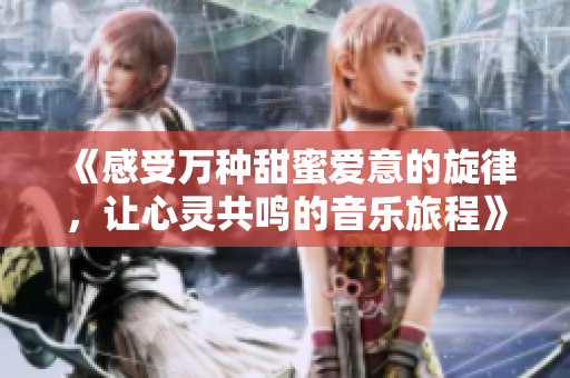 《感受万种甜蜜爱意的旋律，让心灵共鸣的音乐旅程》