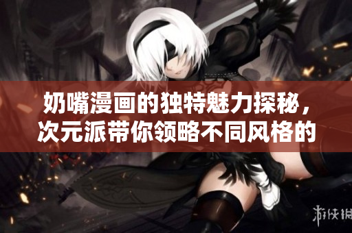 奶嘴漫画的独特魅力探秘，次元派带你领略不同风格的可爱世界