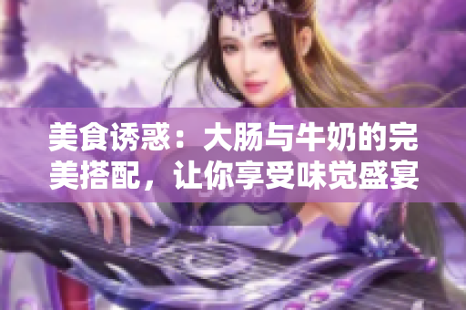 美食诱惑：大肠与牛奶的完美搭配，让你享受味觉盛宴