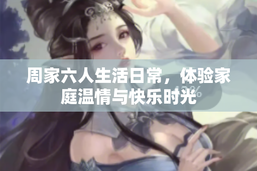 周家六人生活日常，体验家庭温情与快乐时光