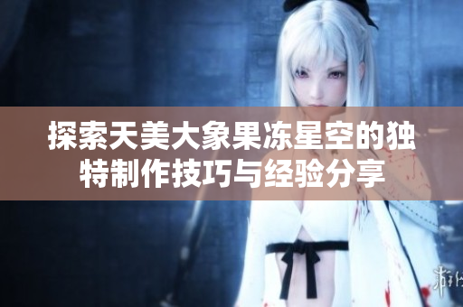 探索天美大象果冻星空的独特制作技巧与经验分享