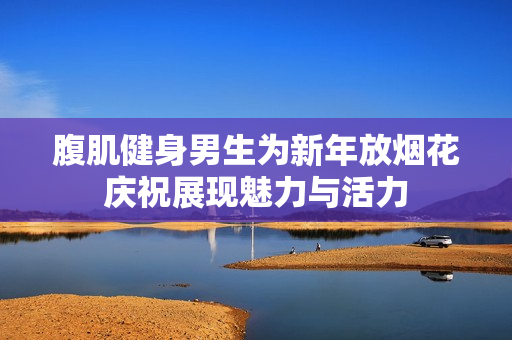 腹肌健身男生为新年放烟花庆祝展现魅力与活力