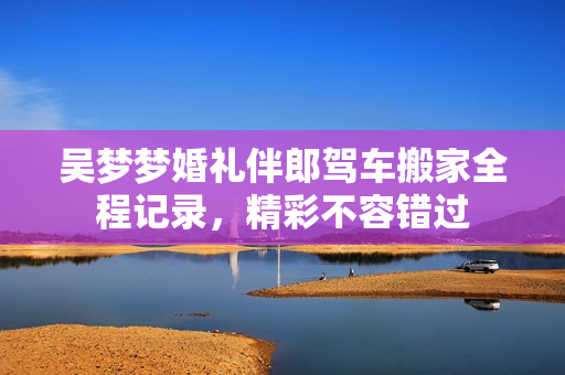 吴梦梦婚礼伴郎驾车搬家全程记录，精彩不容错过
