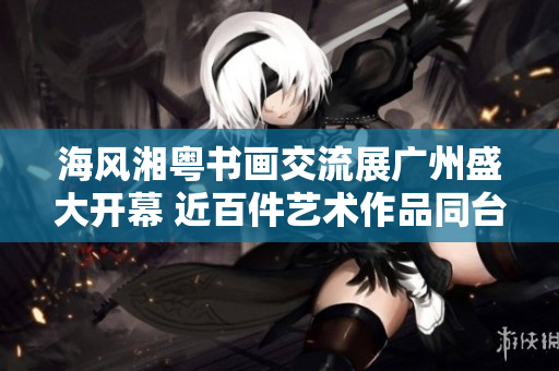海风湘粤书画交流展广州盛大开幕 近百件艺术作品同台献艺