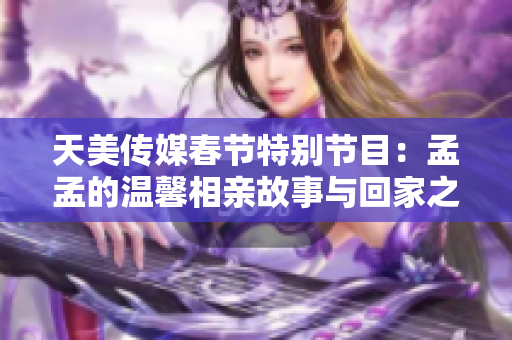 天美传媒春节特别节目：孟孟的温馨相亲故事与回家之旅