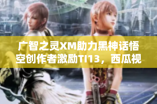 广智之灵XM助力黑神话悟空创作者激励TI13，西瓜视频精彩呈现