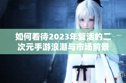 如何看待2023年复活的二次元手游浪潮与市场前景