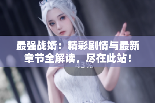 最强战婿：精彩剧情与最新章节全解读，尽在此站！