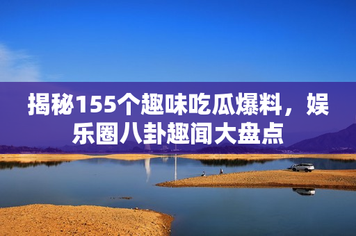 揭秘155个趣味吃瓜爆料，娱乐圈八卦趣闻大盘点