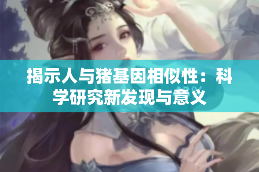 揭示人与猪基因相似性：科学研究新发现与意义