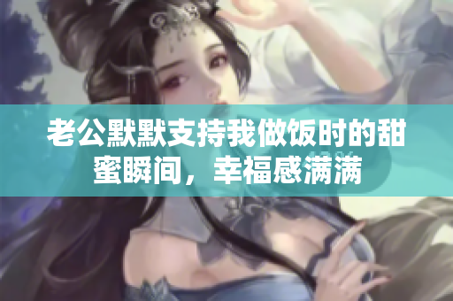 老公默默支持我做饭时的甜蜜瞬间，幸福感满满