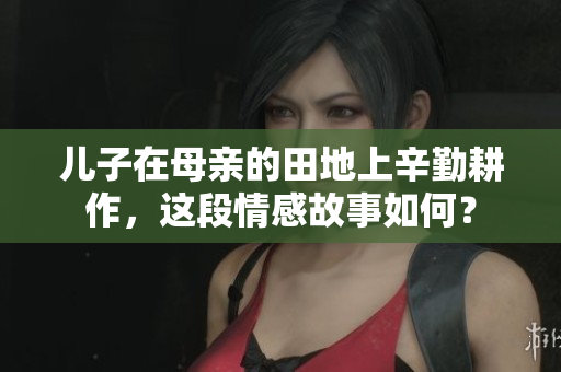 儿子在母亲的田地上辛勤耕作，这段情感故事如何？