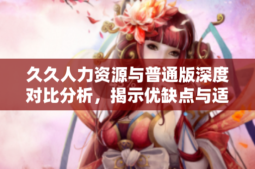 久久人力资源与普通版深度对比分析，揭示优缺点与适用场景