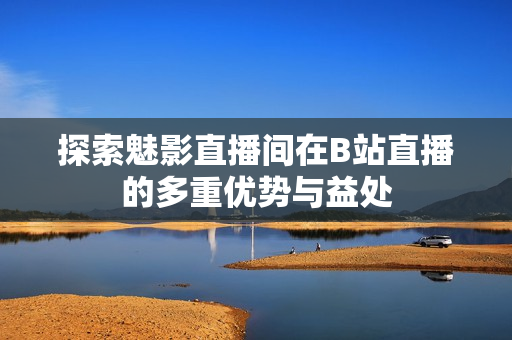 探索魅影直播间在B站直播的多重优势与益处