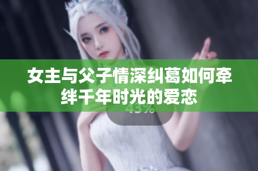 女主与父子情深纠葛如何牵绊千年时光的爱恋