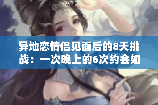 异地恋情侣见面后的8天挑战：一次晚上的6次约会如何坚持