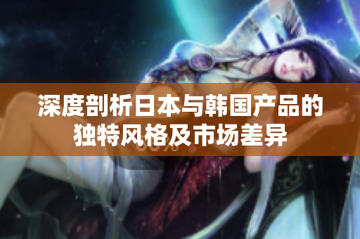 深度剖析日本与韩国产品的独特风格及市场差异