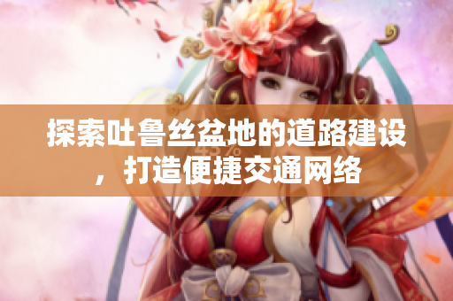 探索吐鲁丝盆地的道路建设，打造便捷交通网络