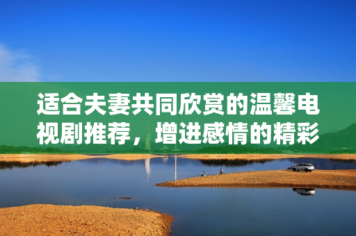 适合夫妻共同欣赏的温馨电视剧推荐，增进感情的精彩剧集