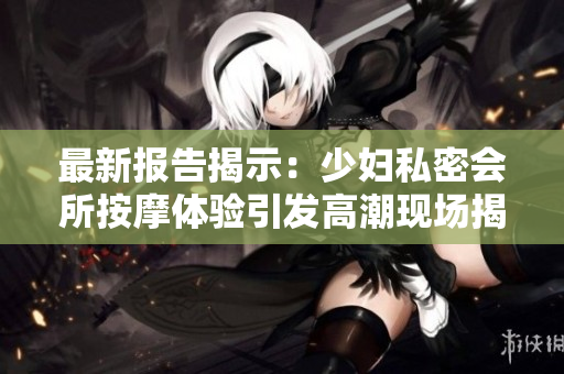 最新报告揭示：少妇私密会所按摩体验引发高潮现场揭秘