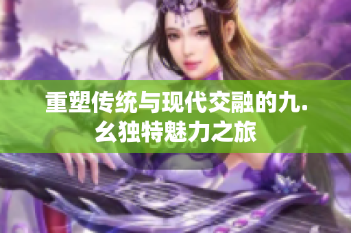 重塑传统与现代交融的九.幺独特魅力之旅