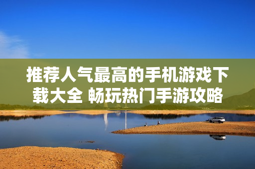 推荐人气最高的手机游戏下载大全 畅玩热门手游攻略