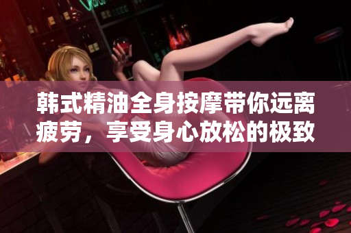 韩式精油全身按摩带你远离疲劳，享受身心放松的极致体验