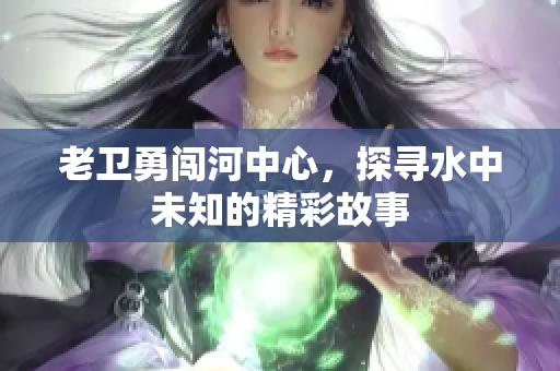 老卫勇闯河中心，探寻水中未知的精彩故事