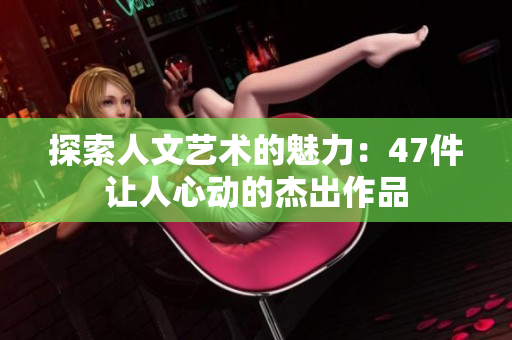探索人文艺术的魅力：47件让人心动的杰出作品